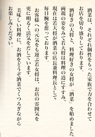 酒菜は、それぞれ個性をもった家族4人で力を合わせてお店を切り盛りしております。酒好きの大将が、お客様と酒を楽しみたく、料理好きの女将と一緒に「酒菜」を始めました。両親の姿をみて若大将は料理の道にすすみ、現在は酒菜の店長兼料理長として毎日腕を奮っております。お客様への元気をも運ぶ若女将は、お店の雰囲気を更に明るく活気をだしています。美味しい料理に、お酒をどうぞ酒菜でくつろぎながらお楽しみください。